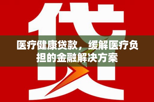 西吉医疗健康贷款，缓解医疗负担的金融解决方案