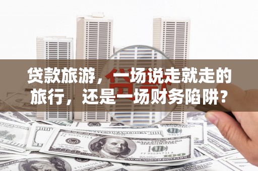 西吉贷款旅游，一场说走就走的旅行，还是一场财务陷阱？