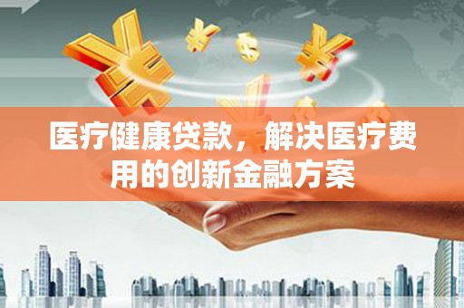 西吉医疗健康贷款，解决医疗费用的创新金融方案