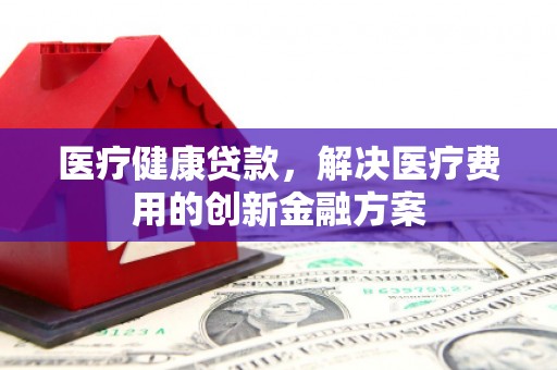 西吉医疗健康贷款，解决医疗费用的创新金融方案