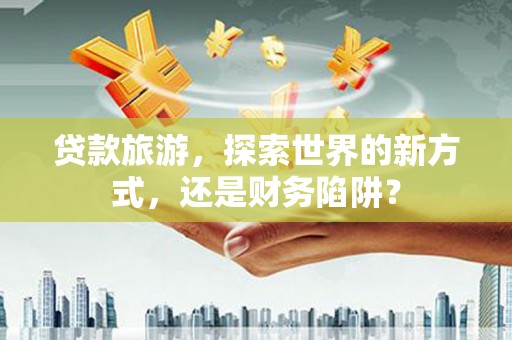 西吉贷款旅游，探索世界的新方式，还是财务陷阱？
