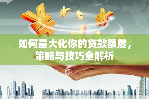 西吉如何最大化你的贷款额度，策略与技巧全解析